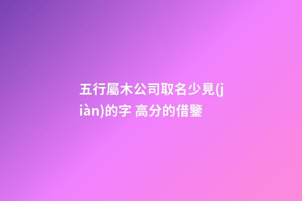 五行屬木公司取名少見(jiàn)的字 高分的借鑒-第1張-公司起名-玄機(jī)派